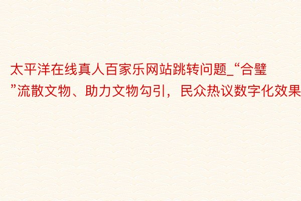 太平洋在线真人百家乐网站跳转问题_“合璧”流散文物、助力文物勾引，民众热议数字化效果