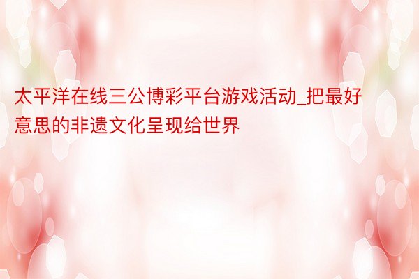 太平洋在线三公博彩平台游戏活动_把最好意思的非遗文化呈现给世界