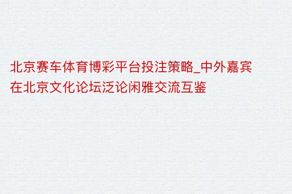 北京赛车体育博彩平台投注策略_中外嘉宾在北京文化论坛泛论闲雅交流互鉴