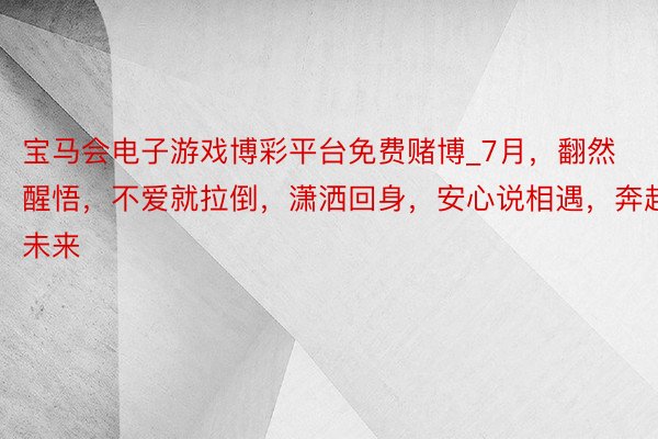 宝马会电子游戏博彩平台免费赌博_7月，翻然醒悟，不爱就拉倒，潇洒回身，安心说相遇，奔赴未来