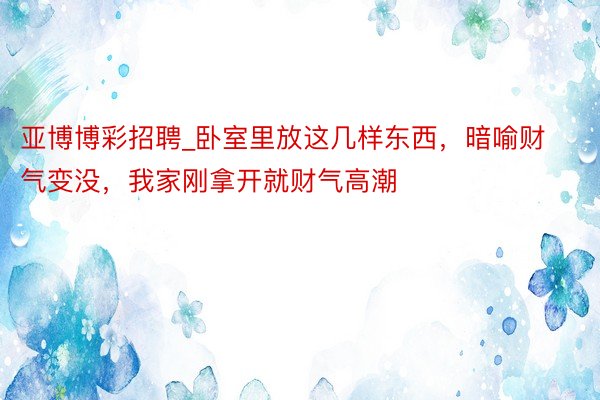 亚博博彩招聘_卧室里放这几样东西，暗喻财气变没，我家刚拿开就财气高潮