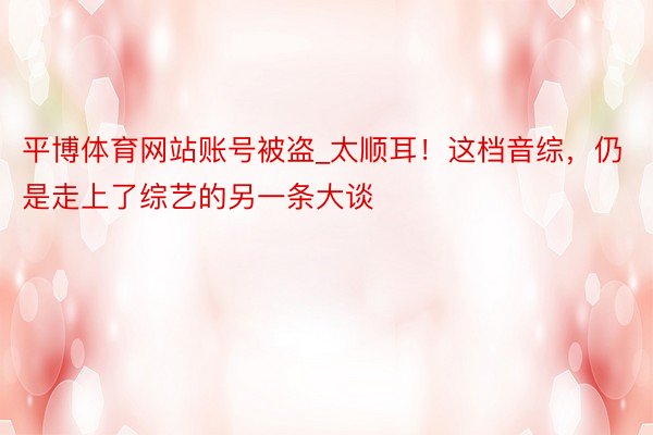 平博体育网站账号被盗_太顺耳！这档音综，仍是走上了综艺的另一条大谈