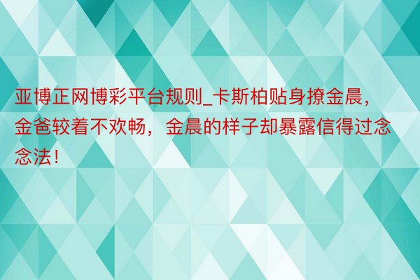 亚博正网博彩平台规则_卡斯柏贴身撩金晨，金爸较着不欢畅，金晨的样子却暴露信得过念念法！