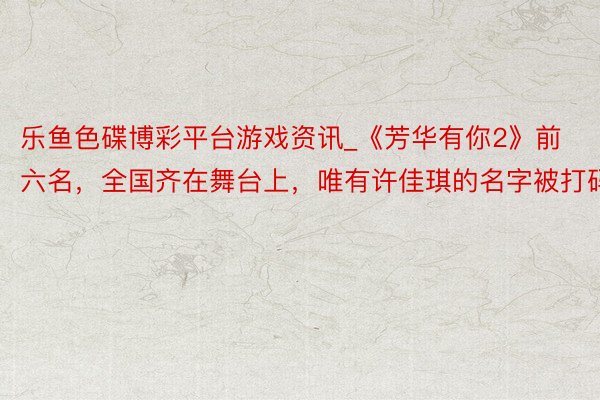 乐鱼色碟博彩平台游戏资讯_《芳华有你2》前六名，全国齐在舞台上，唯有许佳琪的名字被打码