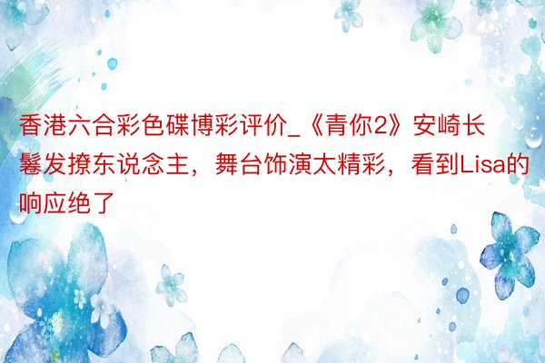 香港六合彩色碟博彩评价_《青你2》安崎长鬈发撩东说念主，舞台饰演太精彩，看到Lisa的响应绝了