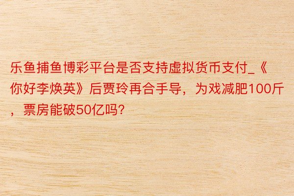 乐鱼捕鱼博彩平台是否支持虚拟货币支付_《你好李焕英》后贾玲再合手导，为戏减肥100斤，票房能破50亿吗？