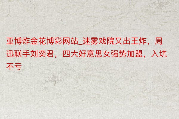 亚博炸金花博彩网站_迷雾戏院又出王炸，周迅联手刘奕君，四大好意思女强势加盟，入坑不亏