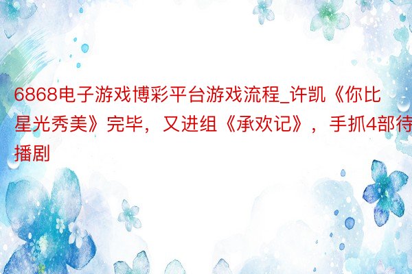 6868电子游戏博彩平台游戏流程_许凯《你比星光秀美》完毕，又进组《承欢记》，手抓4部待播剧