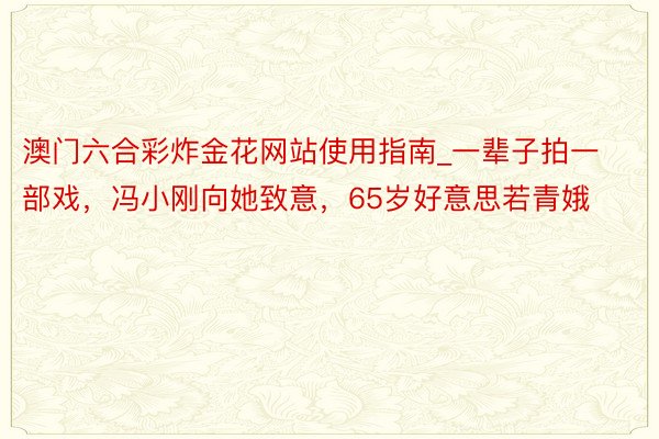 澳门六合彩炸金花网站使用指南_一辈子拍一部戏，冯小刚向她致意，65岁好意思若青娥