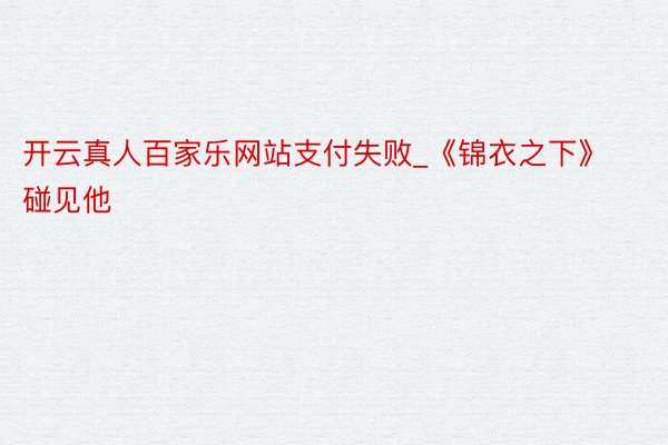 开云真人百家乐网站支付失败_《锦衣之下》碰见他