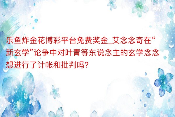 乐鱼炸金花博彩平台免费奖金_艾念念奇在“新玄学”论争中对叶青等东说念主的玄学念念想进行了计帐和批判吗？