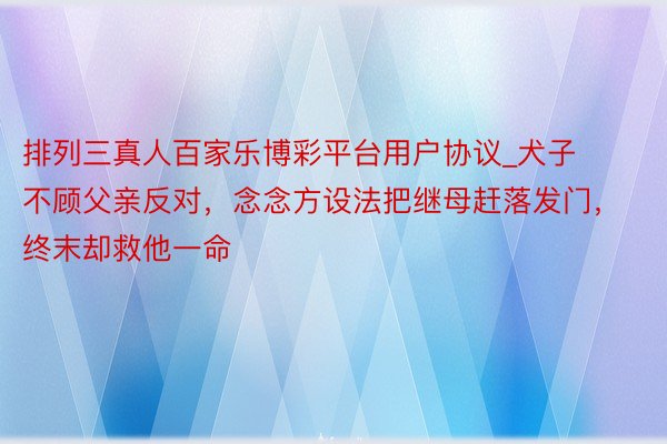 排列三真人百家乐博彩平台用户协议_犬子不顾父亲反对，念念方设法把继母赶落发门，终末却救他一命