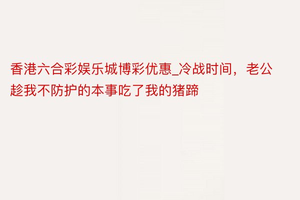 香港六合彩娱乐城博彩优惠_冷战时间，老公趁我不防护的本事吃了我的猪蹄