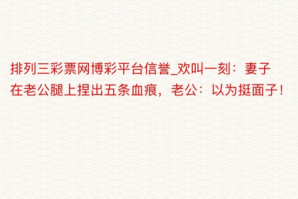 排列三彩票网博彩平台信誉_欢叫一刻：妻子在老公腿上捏出五条血痕，老公：以为挺面子！