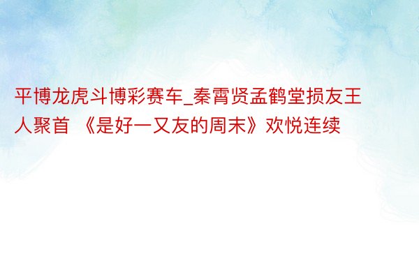 平博龙虎斗博彩赛车_秦霄贤孟鹤堂损友王人聚首 《是好一又友的周末》欢悦连续