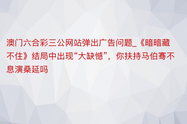 澳门六合彩三公网站弹出广告问题_《暗暗藏不住》结局中出现“大缺憾”，你扶持马伯骞不息演桑延吗