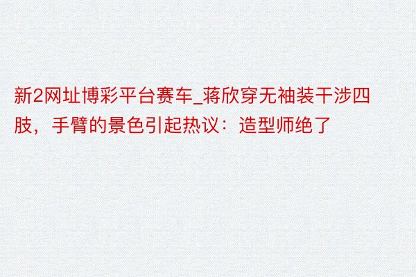 新2网址博彩平台赛车_蒋欣穿无袖装干涉四肢，手臂的景色引起热议：造型师绝了