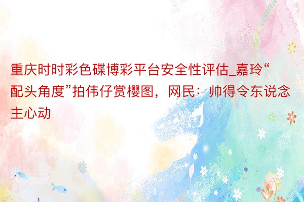 重庆时时彩色碟博彩平台安全性评估_嘉玲“配头角度”拍伟仔赏樱图，网民：帅得令东说念主心动
