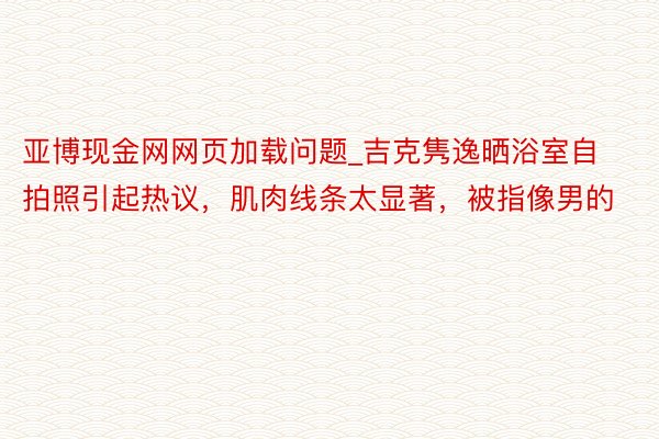 亚博现金网网页加载问题_吉克隽逸晒浴室自拍照引起热议，肌肉线条太显著，被指像男的