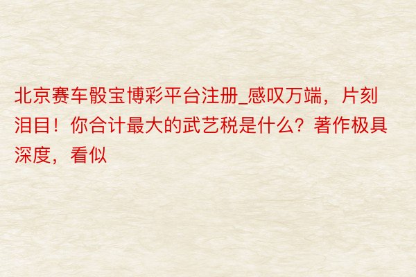 北京赛车骰宝博彩平台注册_感叹万端,片刻泪目!你合计最大的武艺税是什么?著作极具深度,看似