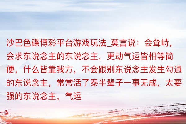沙巴色碟博彩平台游戏玩法_莫言说：会耸峙，会求东说念主的东说念主，更动气运皆相等简便，什么皆靠我方，不会跟别东说念主发生勾通的东说念主，常常活了泰半辈子一事无成，太要强的东说念主，气运