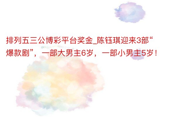 排列五三公博彩平台奖金_陈钰琪迎来3部“爆款剧”，一部大男主6岁，一部小男主5岁！
