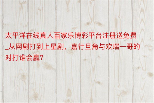 太平洋在线真人百家乐博彩平台注册送免费_从网剧打到上星剧，嘉行旦角与欢瑞一哥的对打谁会赢？