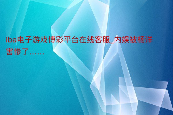 iba电子游戏博彩平台在线客服_内娱被杨洋害惨了……