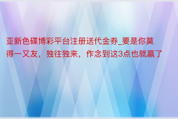 亚新色碟博彩平台注册送代金券_要是你莫得一又友，独往独来，作念到这3点也就赢了