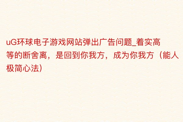 uG环球电子游戏网站弹出广告问题_着实高等的断舍离，是回到你我方，成为你我方（能人极简心法）