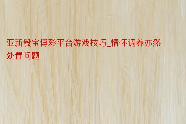 亚新骰宝博彩平台游戏技巧_情怀调养亦然处置问题