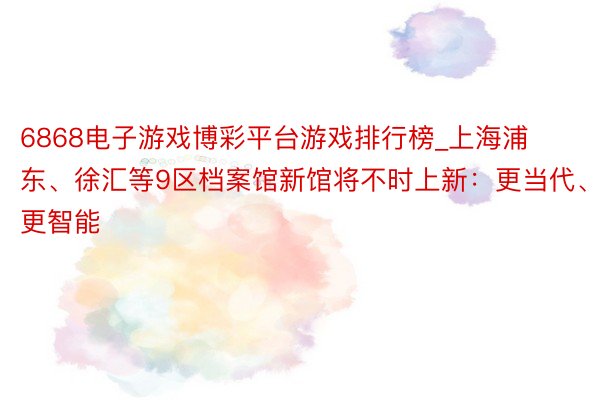6868电子游戏博彩平台游戏排行榜_上海浦东、徐汇等9区档案馆新馆将不时上新：更当代、更智能
