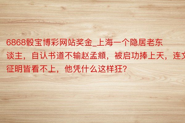 6868骰宝博彩网站奖金_上海一个隐居老东谈主，自认书道不输赵孟頫，被启功捧上天，连文征明皆看不上，他凭什么这样狂？