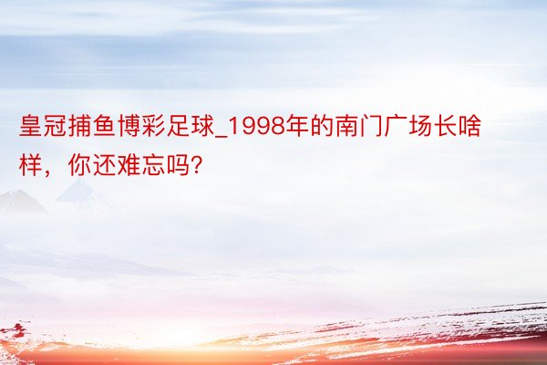 皇冠捕鱼博彩足球_1998年的南门广场长啥样，你还难忘吗？