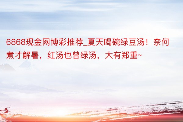 6868现金网博彩推荐_夏天喝碗绿豆汤！奈何煮才解暑，红汤也曾绿汤，大有郑重~