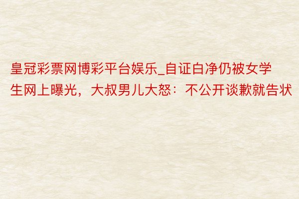 皇冠彩票网博彩平台娱乐_自证白净仍被女学生网上曝光，大叔男儿大怒：不公开谈歉就告状