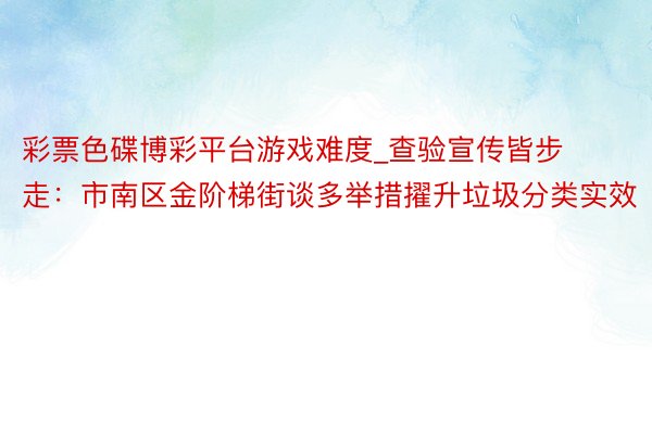 彩票色碟博彩平台游戏难度_查验宣传皆步走：市南区金阶梯街谈多举措擢升垃圾分类实效