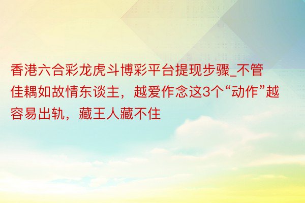 香港六合彩龙虎斗博彩平台提现步骤_不管佳耦如故情东谈主，越爱作念这3个“动作”越容易出轨，藏王人藏不住