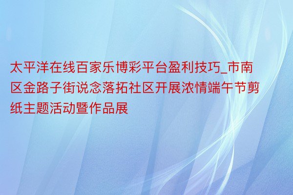 太平洋在线百家乐博彩平台盈利技巧_市南区金路子街说念落拓社区开展浓情端午节剪纸主题活动暨作品展
