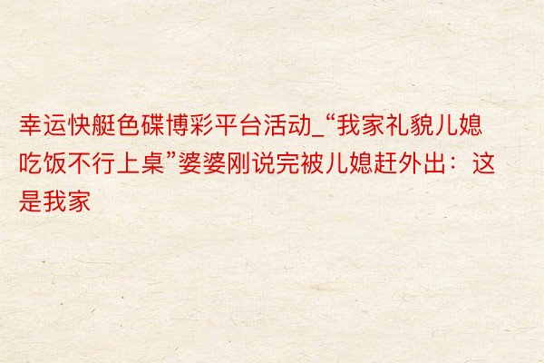 幸运快艇色碟博彩平台活动_“我家礼貌儿媳吃饭不行上桌”婆婆刚说完被儿媳赶外出：这是我家