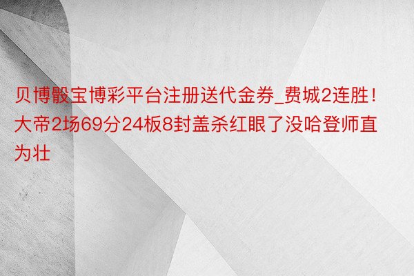 贝博骰宝博彩平台注册送代金券_费城2连胜！大帝2场69分24板8封盖杀红眼了没哈登师直为壮