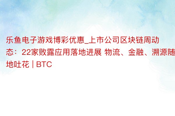 乐鱼电子游戏博彩优惠_上市公司区块链周动态：22家败露应用落地进展 物流、金融、溯源随地吐花 | BTC