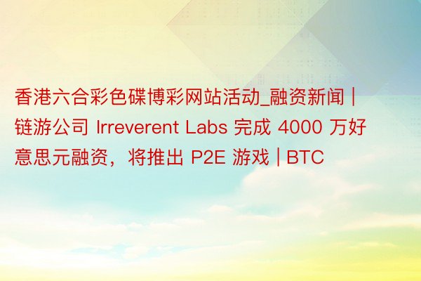香港六合彩色碟博彩网站活动_融资新闻 | 链游公司 Irreverent Labs 完成 4000 万好意思元融资，将推出 P2E 游戏 | BTC
