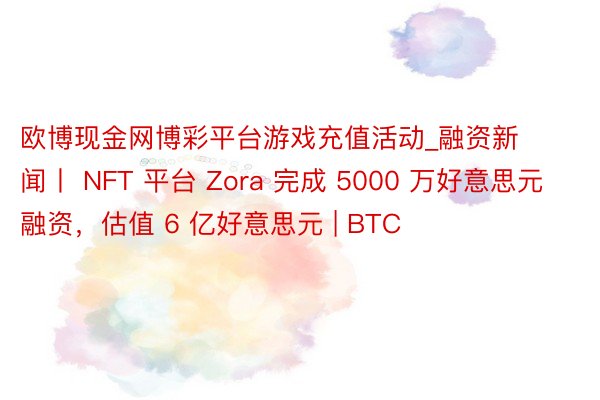 欧博现金网博彩平台游戏充值活动_融资新闻丨 NFT 平台 Zora 完成 5000 万好意思元融资，估值 6 亿好意思元 | BTC