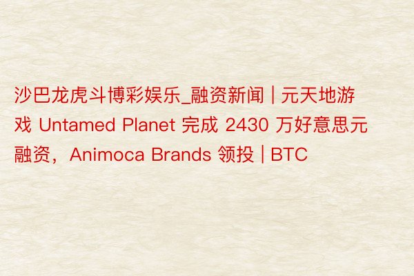 沙巴龙虎斗博彩娱乐_融资新闻 | 元天地游戏 Untamed Planet 完成 2430 万好意思元融资，Animoca Brands 领投 | BTC