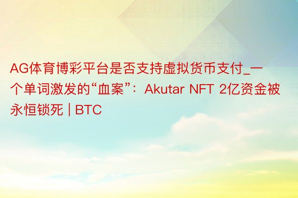 AG体育博彩平台是否支持虚拟货币支付_一个单词激发的“血案”：Akutar NFT 2亿资金被永恒锁死 | BTC