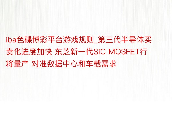 iba色碟博彩平台游戏规则_第三代半导体买卖化进度加快 东芝新一代SiC MOSFET行将量产 对准数据中心和车载需求