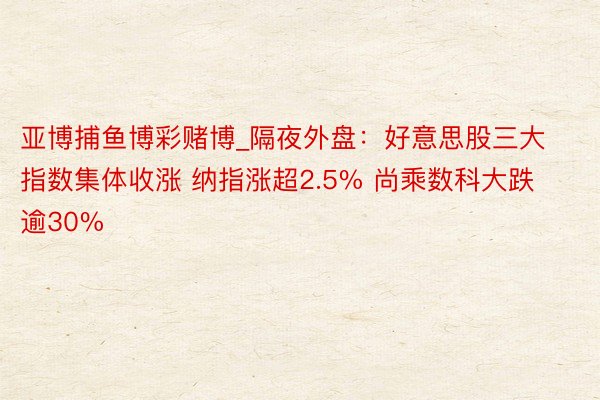 亚博捕鱼博彩赌博_隔夜外盘：好意思股三大指数集体收涨 纳指涨超2.5% 尚乘数科大跌逾30%