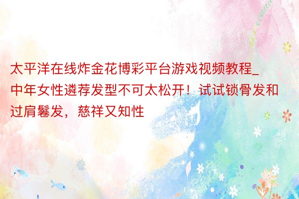 太平洋在线炸金花博彩平台游戏视频教程_中年女性遴荐发型不可太松开！试试锁骨发和过肩鬈发，慈祥又知性