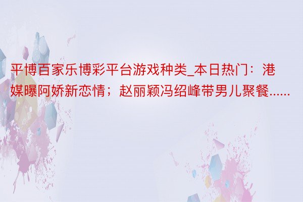 平博百家乐博彩平台游戏种类_本日热门：港媒曝阿娇新恋情；赵丽颖冯绍峰带男儿聚餐......